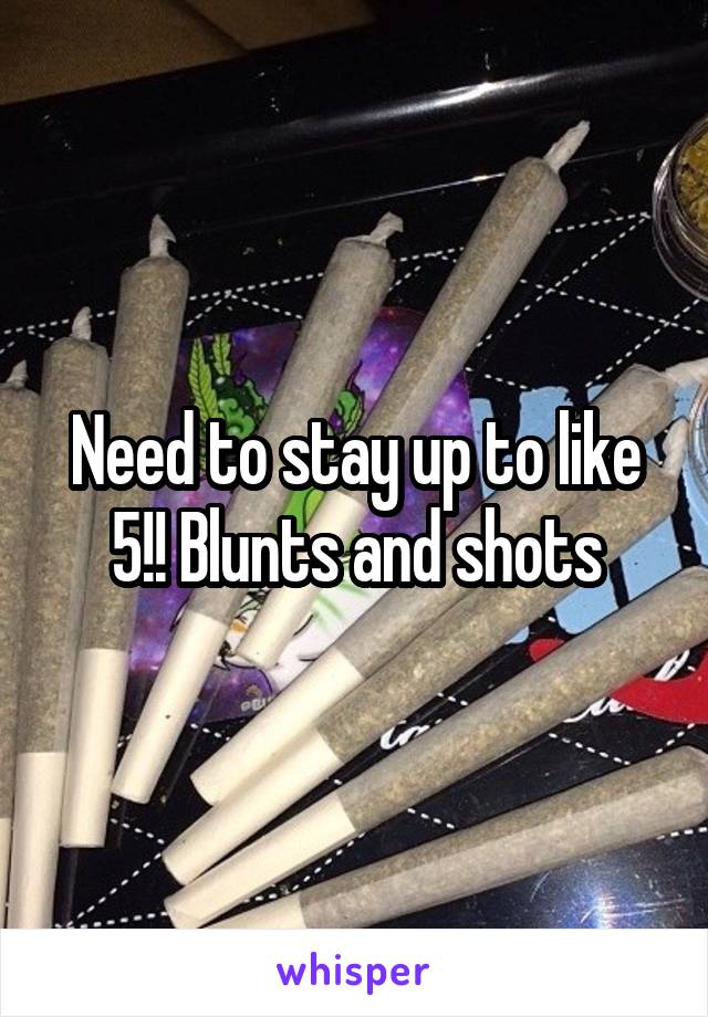 Need to stay up to like 5!! Blunts and shots