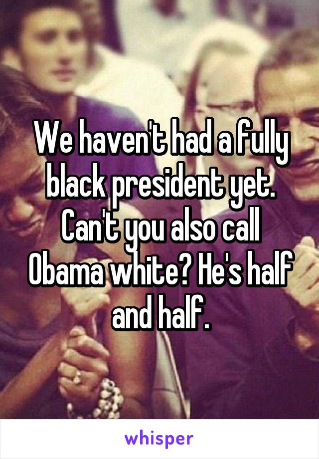 We haven't had a fully black president yet. Can't you also call Obama white? He's half and half.