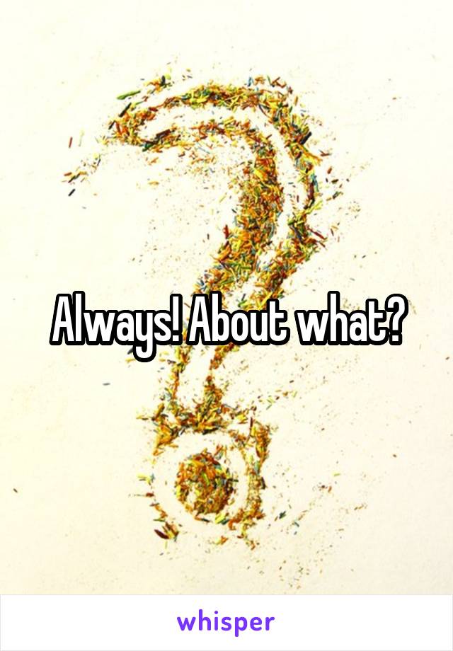 Always! About what?