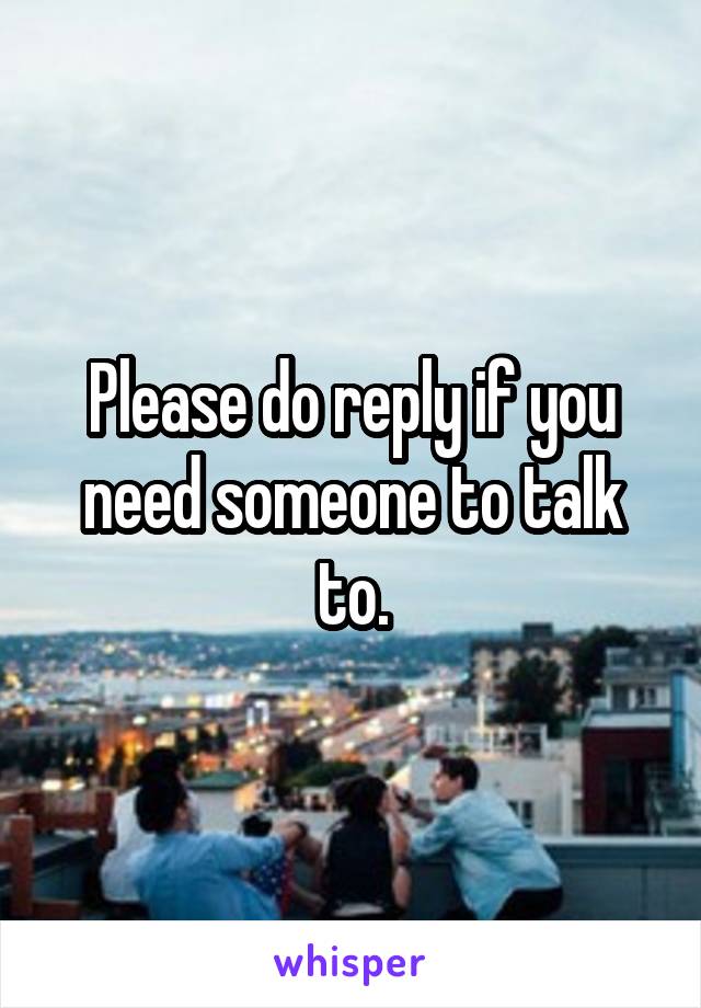 Please do reply if you need someone to talk to.