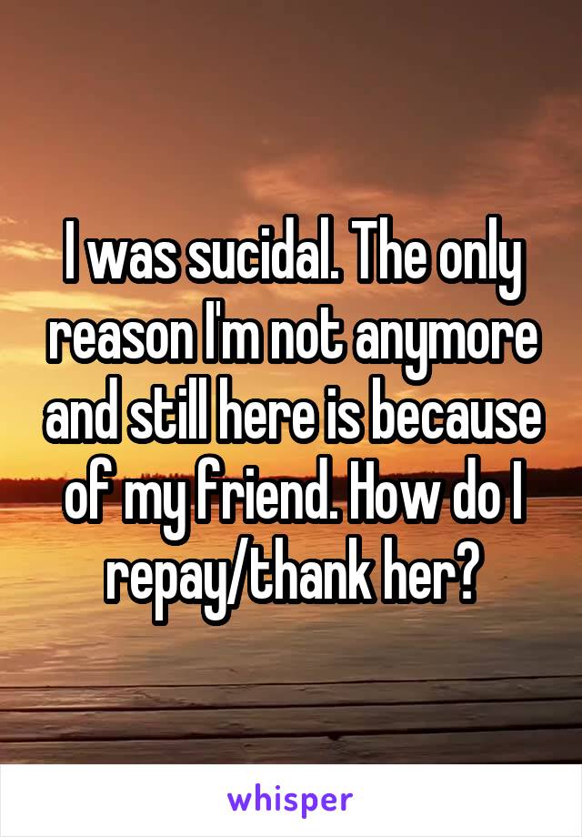 I was sucidal. The only reason I'm not anymore and still here is because of my friend. How do I repay/thank her?