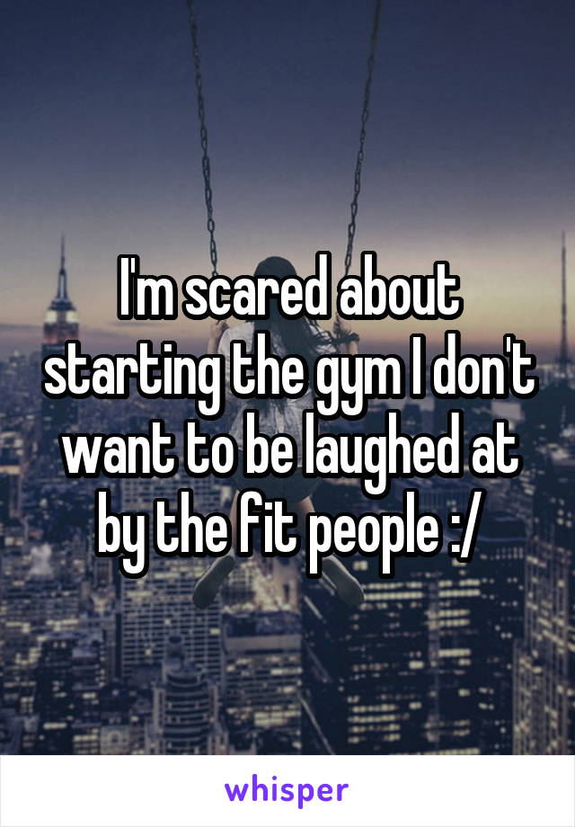 I'm scared about starting the gym I don't want to be laughed at by the fit people :/
