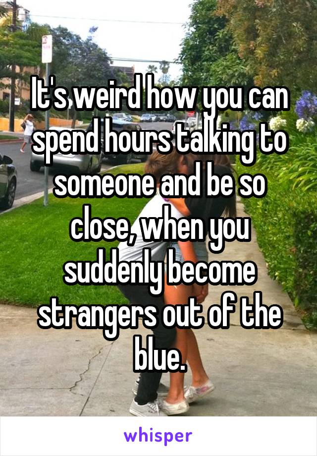 It's weird how you can spend hours talking to someone and be so close, when you suddenly become strangers out of the blue.