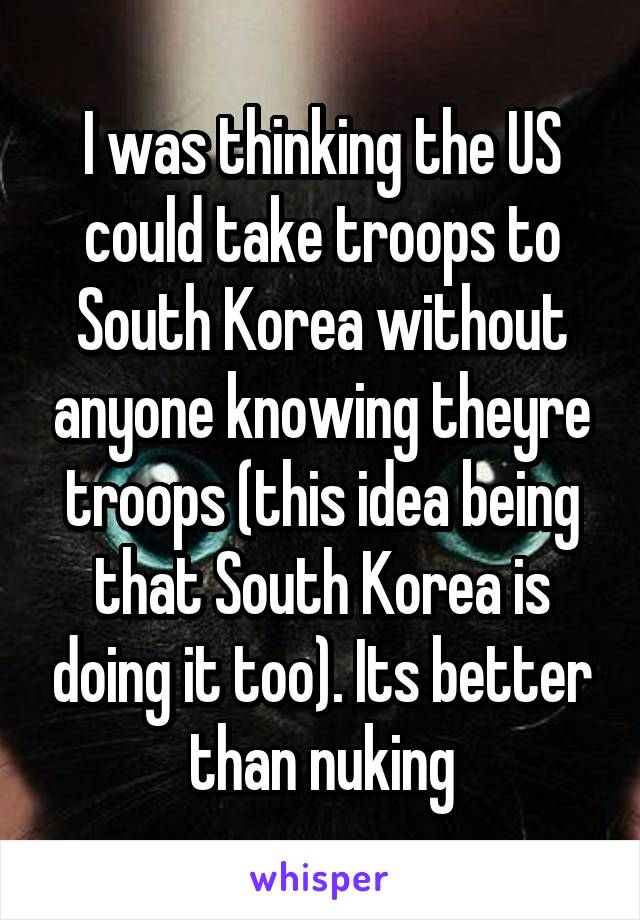 I was thinking the US could take troops to South Korea without anyone knowing theyre troops (this idea being that South Korea is doing it too). Its better than nuking