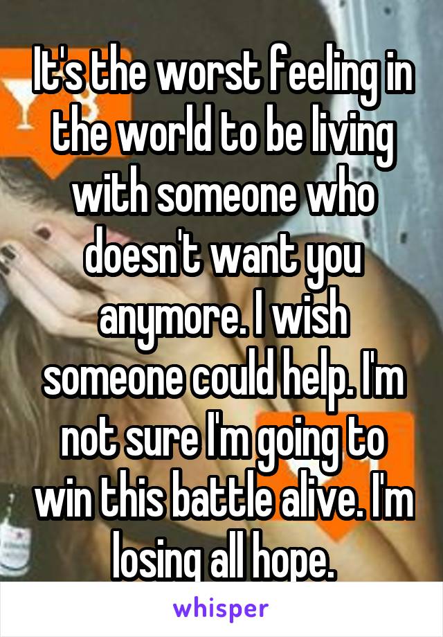It's the worst feeling in the world to be living with someone who doesn't want you anymore. I wish someone could help. I'm not sure I'm going to win this battle alive. I'm losing all hope.
