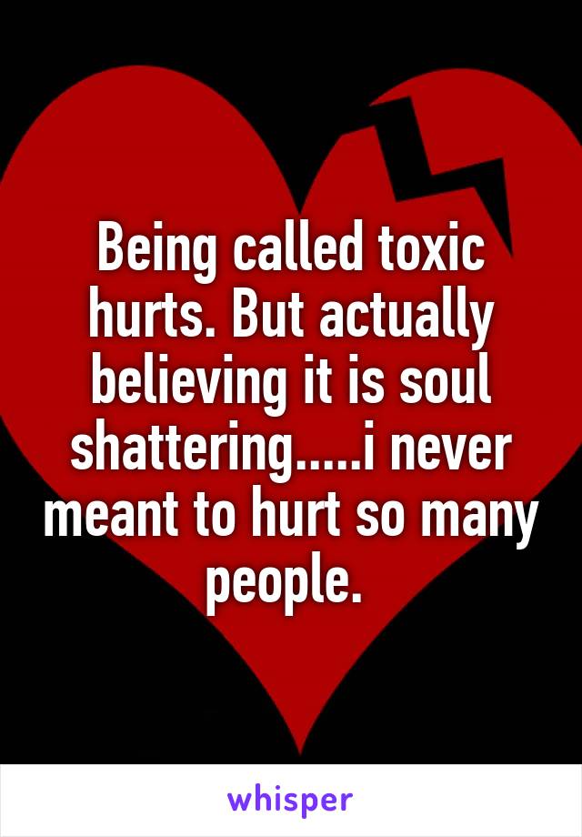Being called toxic hurts. But actually believing it is soul shattering.....i never meant to hurt so many people. 