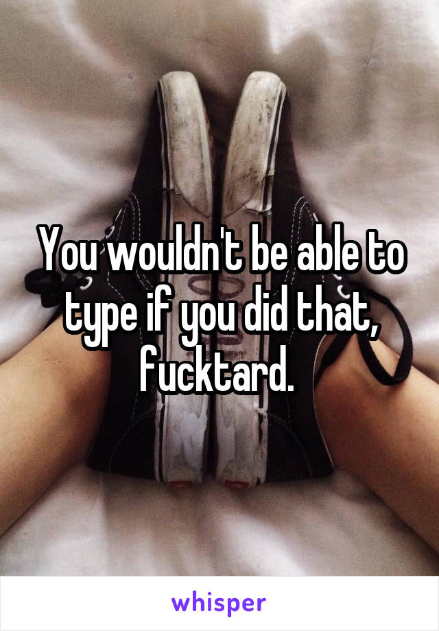 You wouldn't be able to type if you did that, fucktard. 