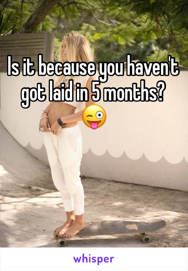 Is it because you haven't got laid in 5 months?
😜