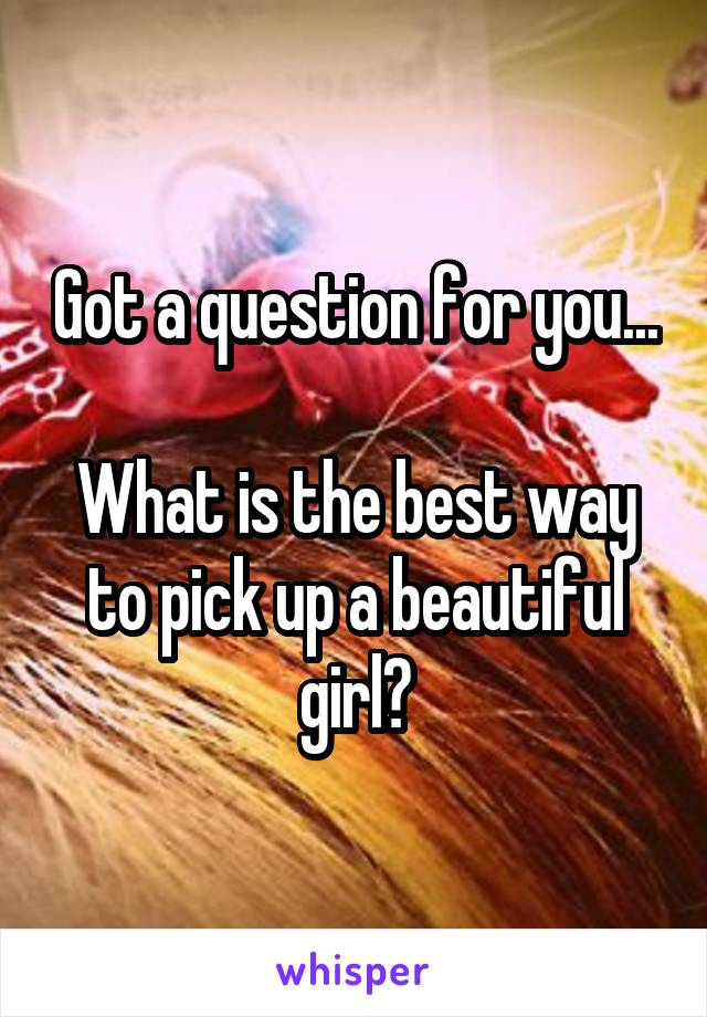 Got a question for you...

What is the best way to pick up a beautiful girl?