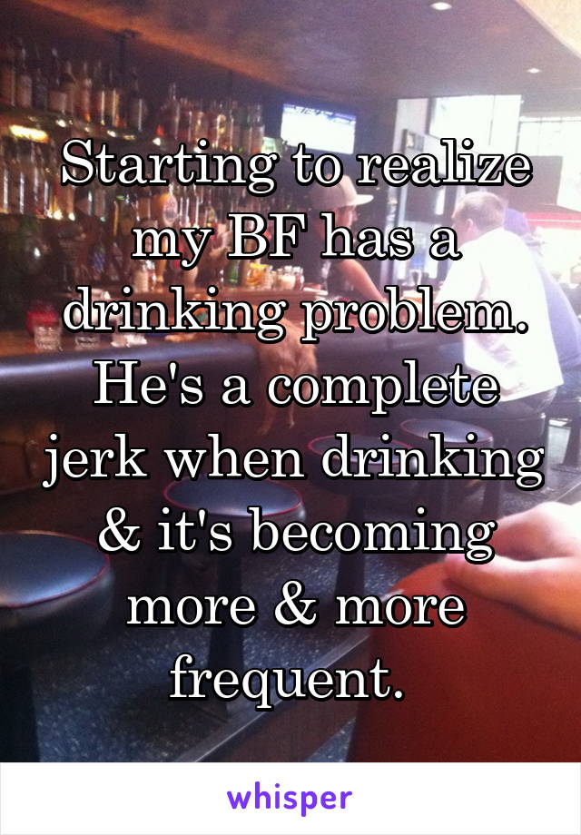 Starting to realize my BF has a drinking problem. He's a complete jerk when drinking & it's becoming more & more frequent. 