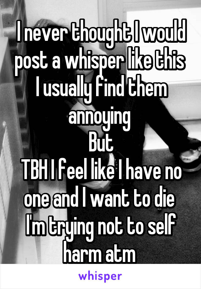 I never thought I would post a whisper like this 
I usually find them annoying 
But
TBH I feel like I have no one and I want to die 
I'm trying not to self harm atm 
