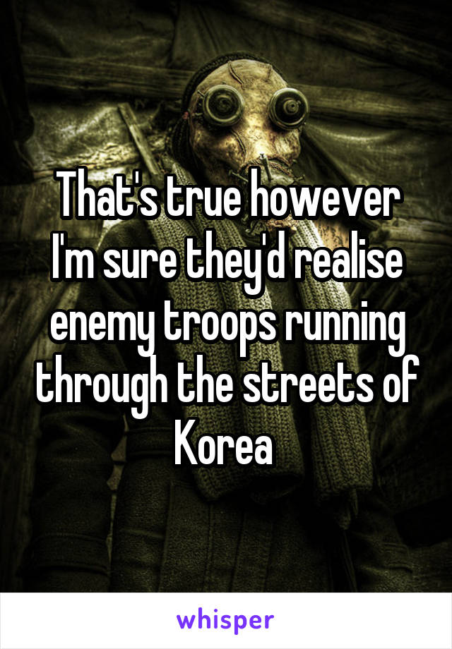 That's true however I'm sure they'd realise enemy troops running through the streets of Korea 