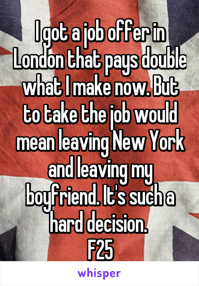 I got a job offer in London that pays double what I make now. But to take the job would mean leaving New York and leaving my boyfriend. It's such a hard decision. 
F25