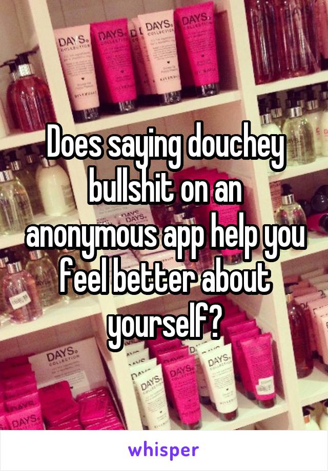 Does saying douchey bullshit on an anonymous app help you feel better about yourself?