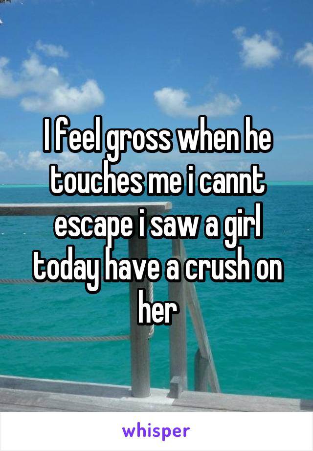 I feel gross when he touches me i cannt escape i saw a girl today have a crush on her