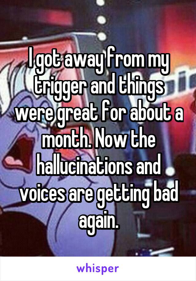 I got away from my trigger and things were great for about a month. Now the hallucinations and voices are getting bad again.