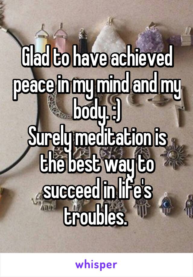 Glad to have achieved peace in my mind and my body. :)
Surely meditation is the best way to succeed in life's troubles. 