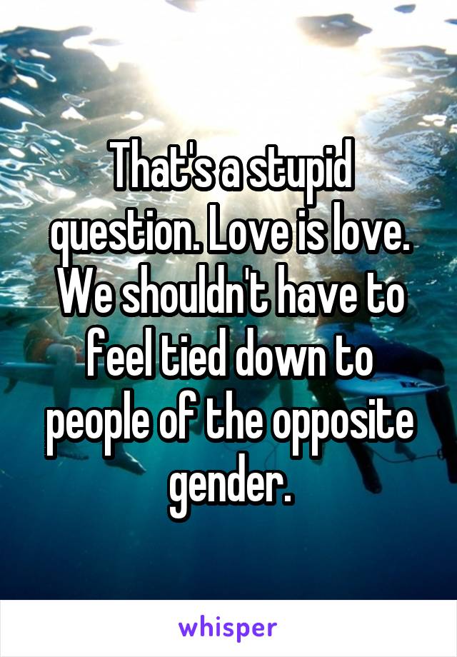 That's a stupid question. Love is love. We shouldn't have to feel tied down to people of the opposite gender.