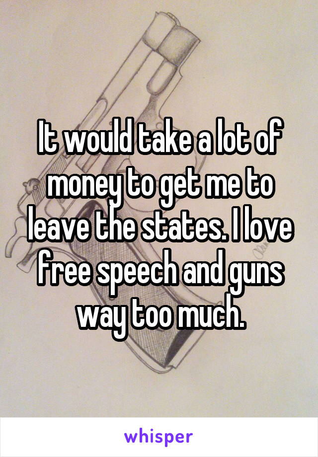 It would take a lot of money to get me to leave the states. I love free speech and guns way too much.