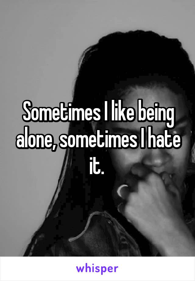 Sometimes I like being alone, sometimes I hate it. 