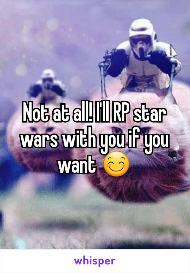 Not at all! I'll RP star wars with you if you want 😊