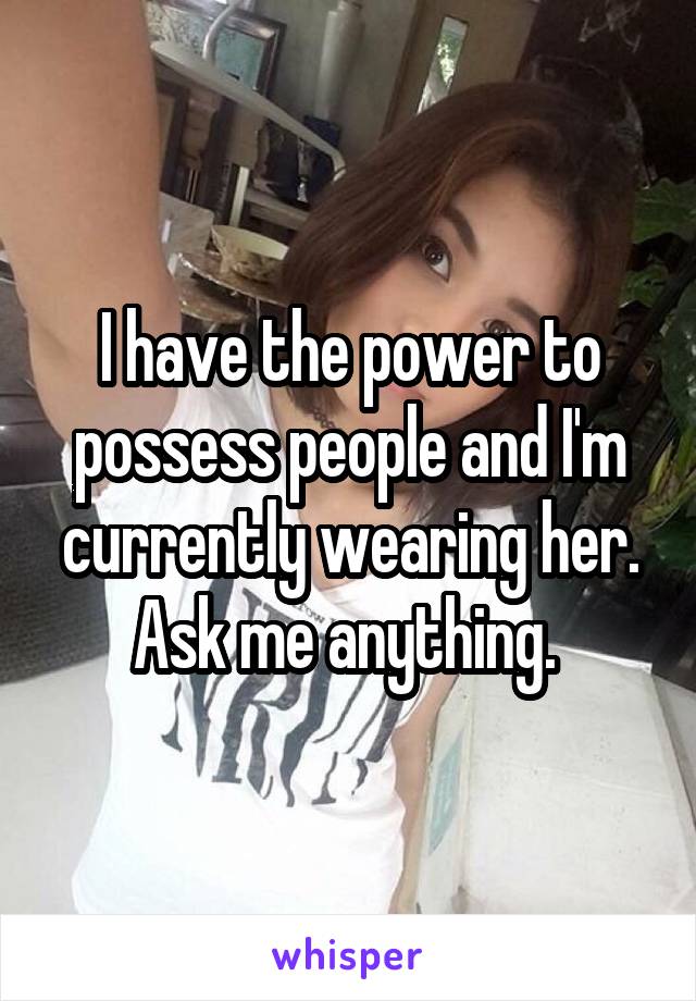 I have the power to possess people and I'm currently wearing her. Ask me anything. 