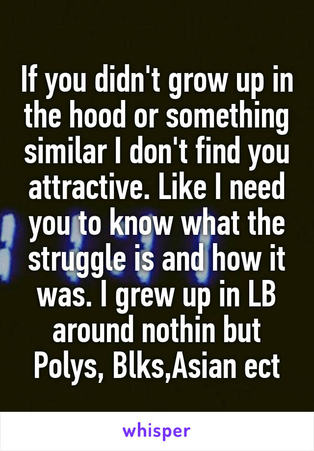 If you didn't grow up in the hood or something similar I don't find you attractive. Like I need you to know what the struggle is and how it was. I grew up in LB around nothin but Polys, Blks,Asian ect