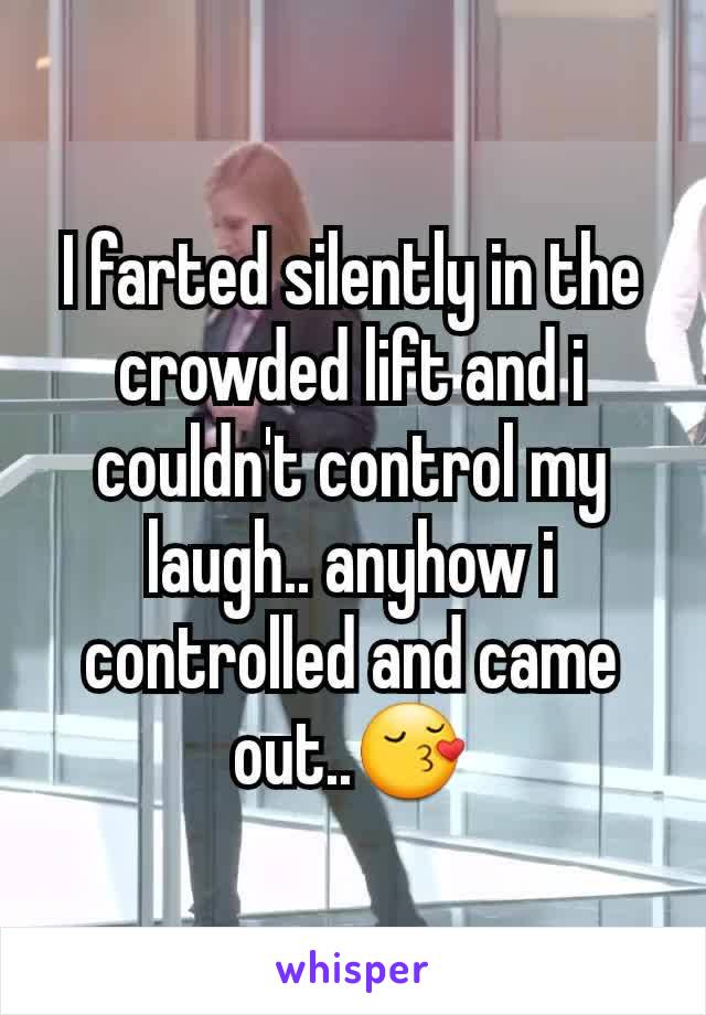 I farted silently in the crowded lift and i couldn't control my laugh.. anyhow i controlled and came out..😚