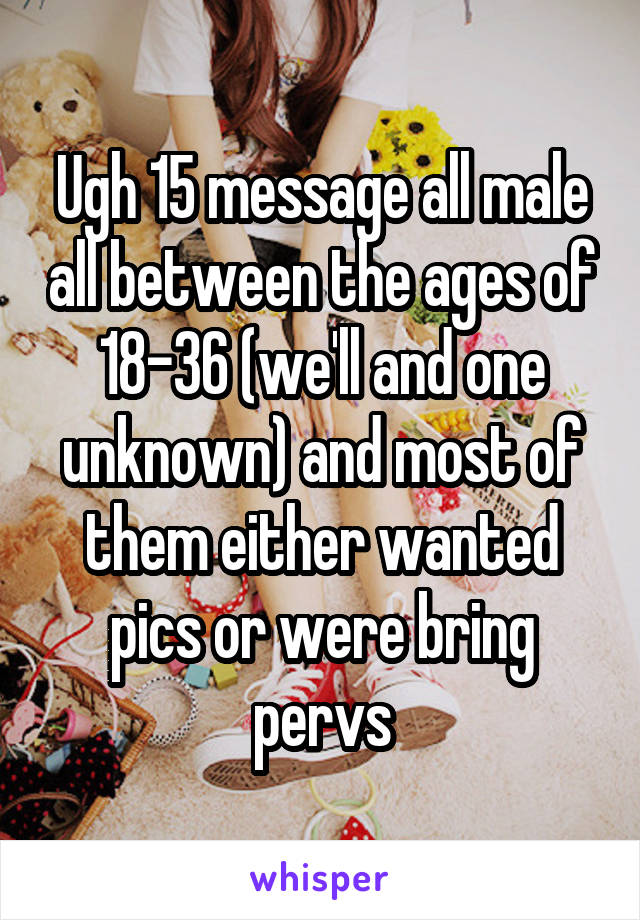 Ugh 15 message all male all between the ages of 18-36 (we'll and one unknown) and most of them either wanted pics or were bring pervs