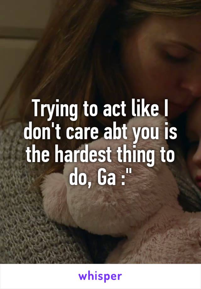 Trying to act like I don't care abt you is the hardest thing to do, Ga :"