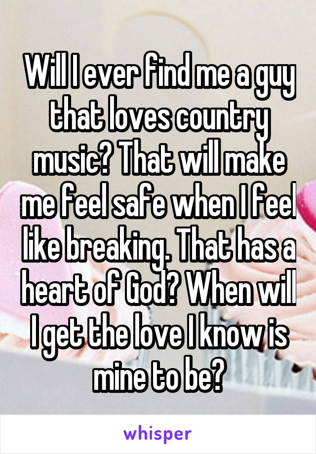 Will I ever find me a guy that loves country music? That will make me feel safe when I feel like breaking. That has a heart of God? When will I get the love I know is mine to be?