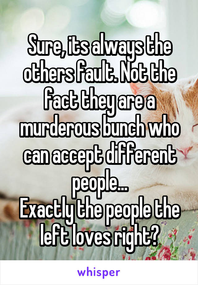Sure, its always the others fault. Not the fact they are a murderous bunch who can accept different people...
Exactly the people the left loves right?