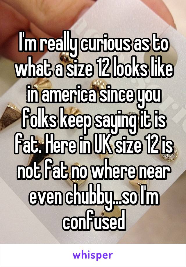 I'm really curious as to what a size 12 looks like in america since you folks keep saying it is fat. Here in UK size 12 is not fat no where near even chubby...so I'm confused