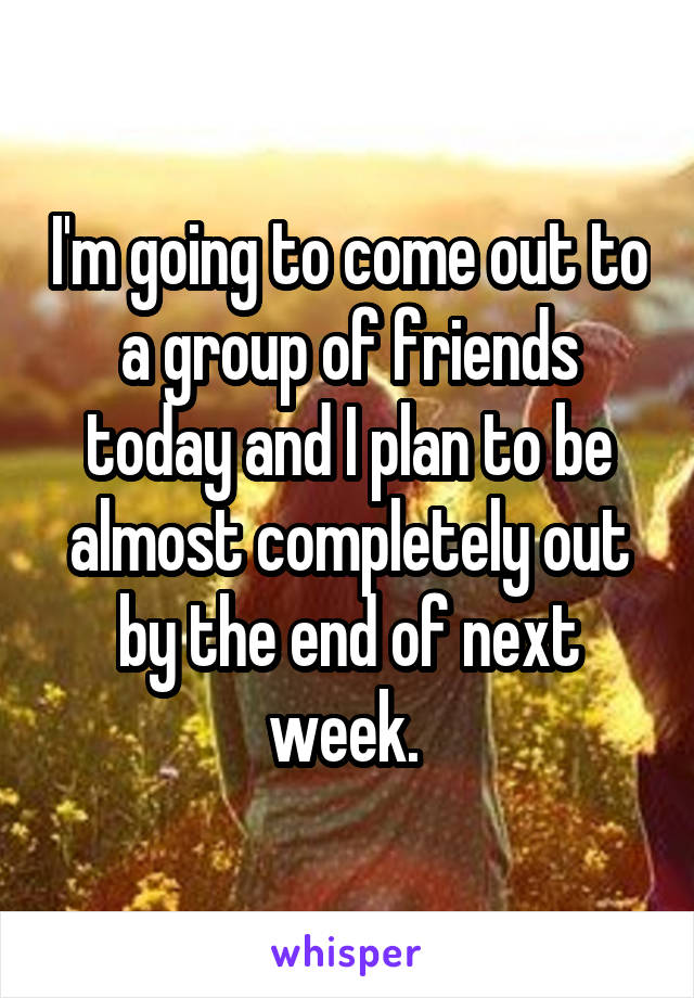 I'm going to come out to a group of friends today and I plan to be almost completely out by the end of next week. 