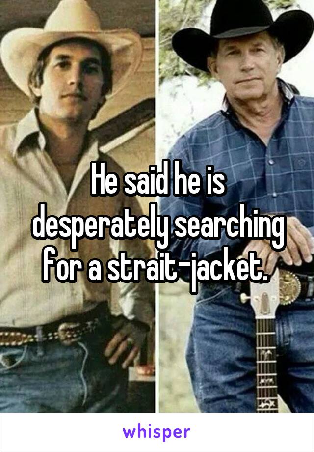 He said he is desperately searching for a strait-jacket. 