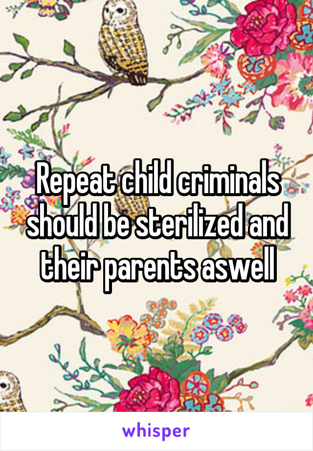 Repeat child criminals should be sterilized and their parents aswell