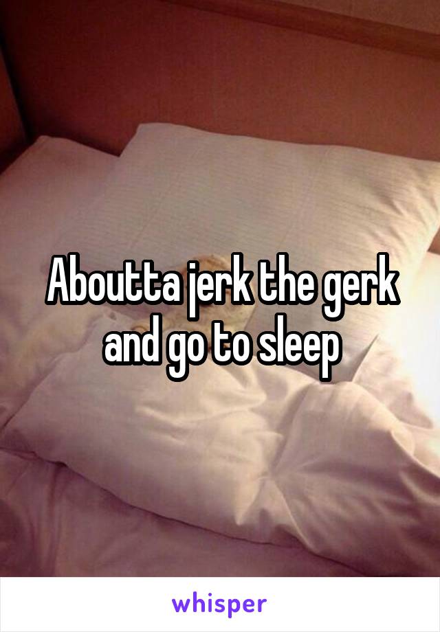 Aboutta jerk the gerk and go to sleep