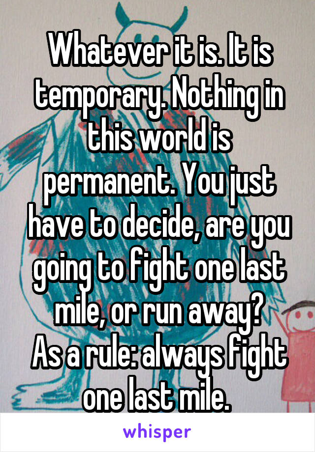 Whatever it is. It is temporary. Nothing in this world is permanent. You just have to decide, are you going to fight one last mile, or run away?
As a rule: always fight one last mile. 