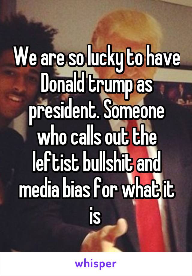 We are so lucky to have Donald trump as president. Someone who calls out the leftist bullshit and media bias for what it is 
