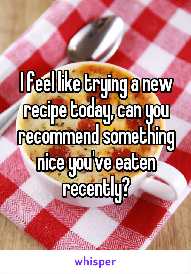 I feel like trying a new recipe today, can you recommend something nice you've eaten recently?