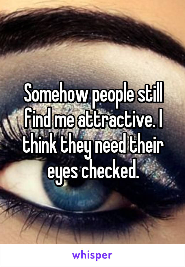 Somehow people still find me attractive. I think they need their eyes checked.