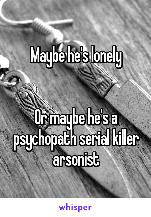 Maybe he's lonely


Or maybe he's a psychopath serial killer arsonist