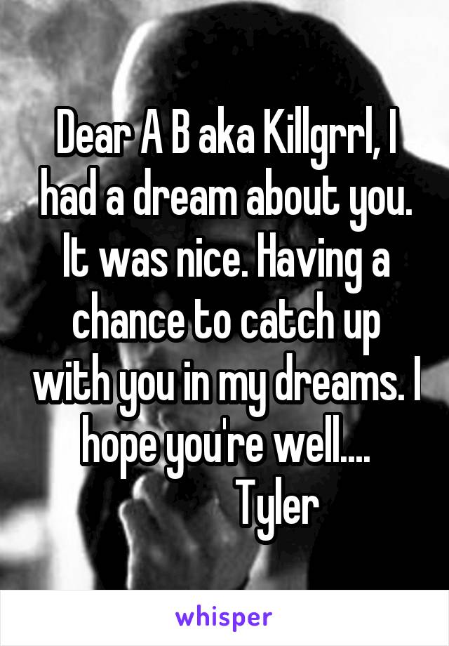 Dear A B aka Killgrrl, I had a dream about you. It was nice. Having a chance to catch up with you in my dreams. I hope you're well....
            Tyler