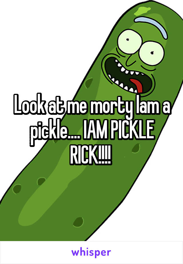 Look at me morty Iam a pickle.... IAM PICKLE RICK!!!! 