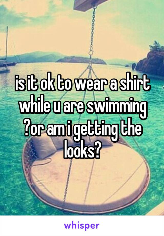 is it ok to wear a shirt while u are swimming ?or am i getting the looks?