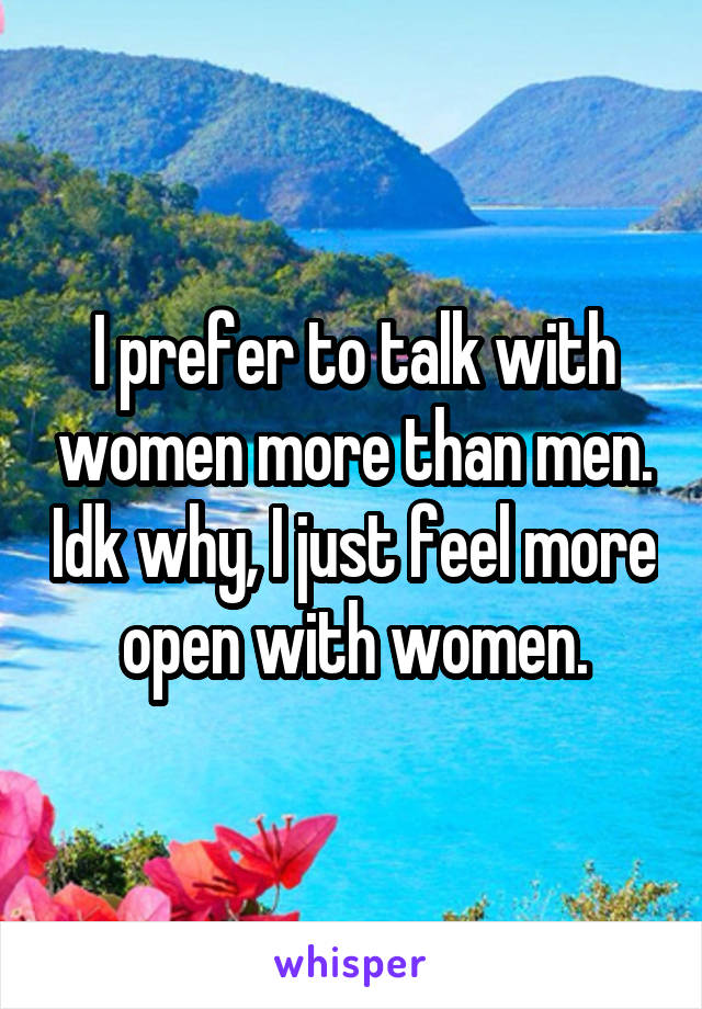 I prefer to talk with women more than men. Idk why, I just feel more open with women.