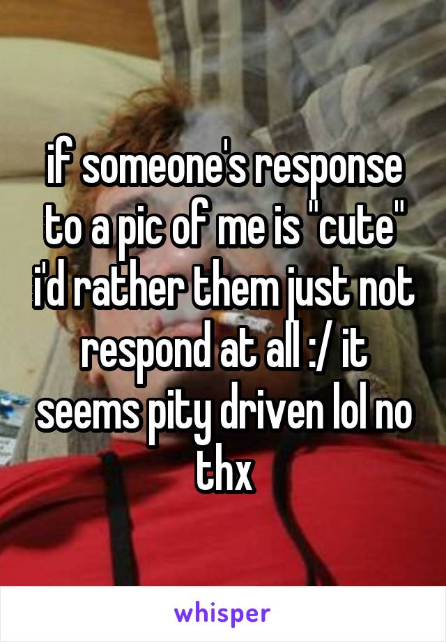 if someone's response to a pic of me is "cute" i'd rather them just not respond at all :/ it seems pity driven lol no thx
