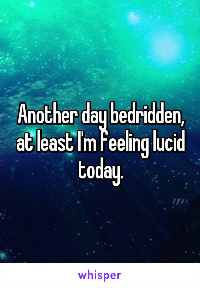 Another day bedridden, at least I'm feeling lucid today.