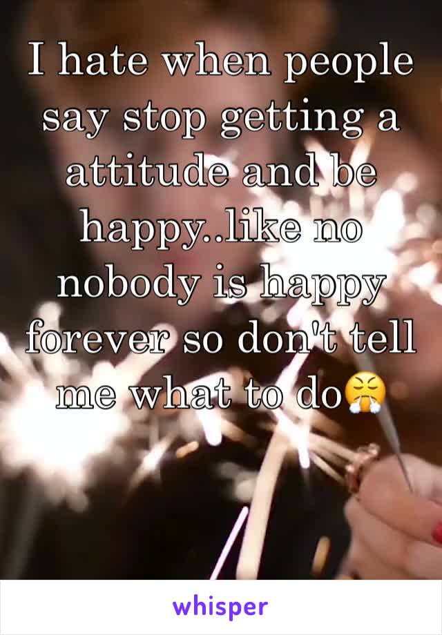 I hate when people say stop getting a attitude and be happy..like no nobody is happy forever so don't tell me what to do😤