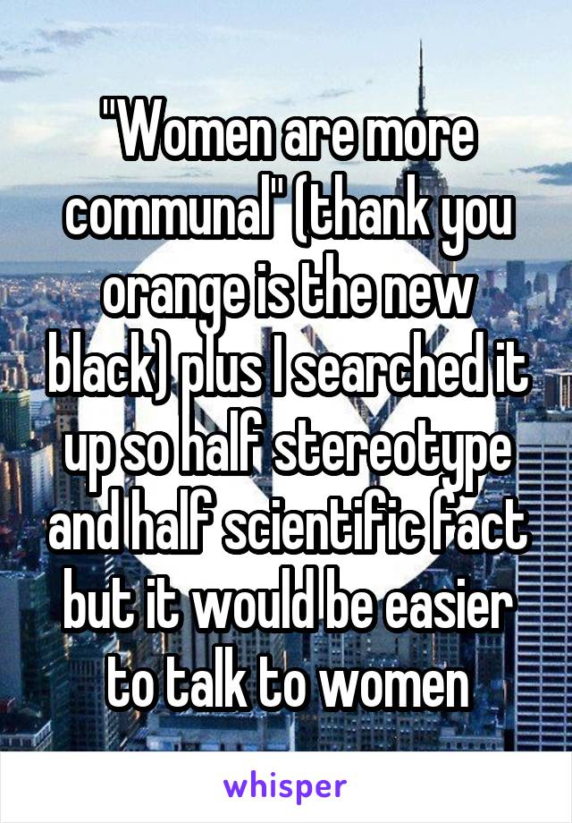 "Women are more communal" (thank you orange is the new black) plus I searched it up so half stereotype and half scientific fact but it would be easier to talk to women